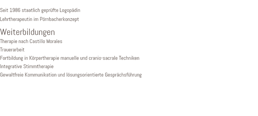 &nbsp;Seit 1986 staatlich geprüfte Logopädin Lehrtherapeutin im Pörnbacherkonzept Weiterbildungen Therapie nach Castillo Morales Trauerarbeit Fortbildung in Körpertherapie manuelle und cranio-sacrale Techniken Integrative Stimmtherapie Gewaltfreie Kommunikation und lösungsorientierte Gesprächsführung