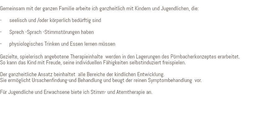 &nbsp;Gemeinsam mit der ganzen Familie arbeite ich ganzheitlich mit Kindern und Jugendlichen, die: - seelisch und /oder körperlich bedürftig sind - Sprech -Sprach -Stimmstörungen haben - physiologisches Trinken und Essen lernen müssen Gezielte, spielerisch angebotene Therapieinhalte werden in den Lagerungen des Pörnbacherkonzeptes erarbeitet. So kann das Kind mit Freude, seine individuellen Fähigkeiten selbstinduziert freispielen. Der ganzheitliche Ansatz beinhaltet alle Bereiche der kindlichen Entwicklung. Sie ermöglicht Ursachenfindung-und Behandlung und beugt der reinen Symptombehandlung vor. Für Jugendliche und Erwachsene biete ich Stimm- und Atemtherapie an. 