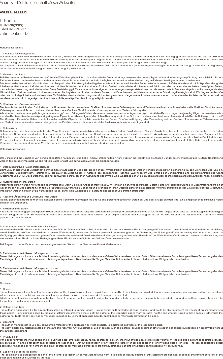Verantwortlich für den Inhalt dieser Webseite: ANDREAS NEUBERT Im Neuland 32 86169 Augsburg Tel-017662895297 zahn-neubert.de Haftungsausschluss 1. Inhalt des Onlineangebotes Der Autor übernimmt keinerlei Gewähr für die Aktualität, Korrektheit, Vollständigkeit oder Qualität der bereitgestellten Informationen. Haftungsansprüche gegen den Autor, welche sich auf Schäden materieller oder ideeller Art beziehen, die durch die Nutzung oder Nichtnutzung der dargebotenen Informationen bzw. durch die Nutzung fehlerhafter und unvollständiger Informationen verursacht wurden, sind grundsätzlich ausgeschlossen, sofern seitens des Autors kein nachweislich vorsätzliches oder grob fahrlässiges Verschulden vorliegt. Alle Angebote sind freibleibend und unverbindlich. Der Autor behält es sich ausdrücklich vor, Teile der Seiten oder das gesamte Angebot ohne gesonderte Ankündigung zu verändern, zu ergänzen, zu löschen oder die Veröffentlichung zeitweise oder endgültig einzustellen. 2. Verweise und Links Bei direkten oder indirekten Verweisen auf fremde Webseiten (Hyperlinks), die außerhalb des Verantwortungsbereiches des Autors liegen, würde eine Haftungsverpflichtung ausschließlich in dem Fall in Kraft treten, in dem der Autor von den Inhalten Kenntnis hat und es ihm technisch möglich und zumutbar wäre, die Nutzung im Falle rechtswidriger Inhalte zu verhindern. Der Autor erklärt hiermit ausdrücklich, dass zum Zeitpunkt der Linksetzung keine illegalen Inhalte auf den zu verlinkenden Seiten erkennbar waren. Auf die aktuelle und zukünftige Gestaltung, die Inhalte oder die Urheberschaft der verlinkten/verknüpften Seiten hat der Autor keinerlei Einfluss. Deshalb distanziert er sich hiermit ausdrücklich von allen Inhalten aller verlinkten /verknüpften Seiten, die nach der Linksetzung verändert wurden. Diese Feststellung gilt für alle innerhalb des eigenen Internetangebotes gesetzten Links und Verweise sowie für Fremdeinträge in vom Autor eingerichteten Gästebüchern, Diskussionsforen, Linkverzeichnissen, Mailinglisten und in allen anderen Formen von Datenbanken, auf deren Inhalt externe Schreibzugriffe möglich sind. Für illegale, fehlerhafte oder unvollständige Inhalte und insbesondere für Schäden, die aus der Nutzung oder Nichtnutzung solcherart dargebotener Informationen entstehen, haftet allein der Anbieter der Seite, auf welche verwiesen wurde, nicht derjenige, der über Links auf die jeweilige Veröffentlichung lediglich verweist. 3. Urheber- und Kennzeichenrecht Der Autor ist bestrebt, in allen Publikationen die Urheberrechte der verwendeten Grafiken, Tondokumente, Videosequenzen und Texte zu beachten, von ihm selbst erstellte Grafiken, Tondokumente, Videosequenzen und Texte zu nutzen oder auf lizenzfreie Grafiken, Tondokumente, Videosequenzen und Texte zurückzugreifen. Alle innerhalb des Internetangebotes genannten und ggf. durch Dritte geschützten Marken- und Warenzeichen unterliegen uneingeschränkt den Bestimmungen des jeweils gültigen Kennzeichenrechts und den Besitzrechten der jeweiligen eingetragenen Eigentümer. Allein aufgrund der bloßen Nennung ist nicht der Schluss zu ziehen, dass Markenzeichen nicht durch Rechte Dritter geschützt sind! Das Copyright für veröffentlichte, vom Autor selbst erstellte Objekte bleibt allein beim Autor der Seiten. Eine Vervielfältigung oder Verwendung solcher Grafiken, Tondokumente, Videosequenzen und Texte in anderen elektronischen oder gedruckten Publikationen ist ohne ausdrückliche Zustimmung des Autors nicht gestattet. 4. Datenschutz Sofern innerhalb des Internetangebotes die Möglichkeit zur Eingabe persönlicher oder geschäftlicher Daten (Emailadressen, Namen, Anschriften) besteht, so erfolgt die Preisgabe dieser Daten seitens des Nutzers auf ausdrücklich freiwilliger Basis. Die Inanspruchnahme und Bezahlung aller angebotenen Dienste ist - soweit technisch möglich und zumutbar - auch ohne Angabe solcher Daten bzw. unter Angabe anonymisierter Daten oder eines Pseudonyms gestattet. Die Nutzung der im Rahmen des Impressums oder vergleichbarer Angaben veröffentlichten Kontaktdaten wie Postanschriften, Telefon- und Faxnummern sowie Emailadressen durch Dritte zur Übersendung von nicht ausdrücklich angeforderten Informationen ist nicht gestattet. Rechtliche Schritte gegen die Versender von sogenannten Spam-Mails bei Verstössen gegen dieses Verbot sind ausdrücklich vorbehalten. Datenschutzerklärung Der Schutz und die Sicherheit von persönlichen Daten hat bei uns eine hohe Priorität. Daher halten wir uns strikt an die Regeln des deutschen Bundesdatenschutzgesetzes (BDSG). Nachfolgend werden Sie darüber informiert, welche Art von Daten erfasst und zu welchem Zweck sie erhoben werden: 1. Datenübermittlung /Datenprotokollierung Beim Besuch dieser Seite verzeichnet der Web-Server automatisch Log-Files, die keiner bestimmten Person zugeordnet werden können. Diese Daten beinhalten z. B. den Browsertyp und -version, verwendetes Betriebssystem, Referrer URL (die zuvor besuchte Seite), IP-Adresse des anfragenden Rechners, Zugriffsdatum und -uhrzeit der Serveranfrage und die Dateianfrage des Client (Dateiname und URL). Diese Daten werden nur zum Zweck der statistischen Auswertung gesammelt. Eine Weitergabe an Dritte, zu kommerziellen oder nichtkommerziellen Zwecken, findet nicht statt. 2. Nutzung persönlicher Daten Persönliche Daten werden nur erhoben oder verarbeitet, wenn Sie diese Angaben freiwillig, z.B. im Rahmen einer Anfrage mitteilen. Sofern keine erforderlichen Gründe im Zusammenhang mit einer Geschäftsabwicklung bestehen, können Sie jederzeit die zuvor erteilte Genehmigung Ihrer persönlichen Datenspeicherung mit sofortiger Wirkung schriftlich (z.B. per E-Mail oder per Fax) widerrufen. Ihre Daten werden nicht an Dritte weitergeben, es sei denn, eine Weitergabe ist aufgrund gesetzlicher Vorschriften erforderlich. 3. Auskunft, Änderung und Löschung Ihrer Daten Gemäß geltendem Recht können Sie jederzeit bei uns schriftlich nachfragen, ob und welche personenbezogenen Daten bei uns über Sie gespeichert sind. Eine entsprechende Mitteilung hierzu erhalten Sie umgehend. 4. Sicherheit Ihrer Daten Ihre uns zur Verfügung gestellten persönlichen Daten werden durch Ergreifung aller technischen sowie organisatorischen Sicherheitsmaßnahmen so gesichert, dass sie für den Zugriff unberechtigter Dritter unzugänglich sind. Bei Versendung von sehr sensiblen Daten oder Informationen ist es empfehlenswert, den Postweg zu nutzen, da eine vollständige Datensicherheit per E-Mail nicht gewährleistet werden kann. 5. Änderungen dieser Datenschutzbestimmungen Wir werden diese Richtlinien zum Schutz Ihrer persönlichen Daten von Zeit zu Zeit aktualisieren. Sie sollten sich diese Richtlinien gelegentlich ansehen, um auf dem Laufenden darüber zu bleiben, wie wir Ihre Daten schützen und die Inhalte unserer Website stetig verbessern. Sollten wir wesentliche Änderungen bei der Sammlung, der Nutzung und/oder der Weitergabe der uns von Ihnen zur Verfügung gestellten personenbezogenen Daten vornehmen, werden wir Sie durch einen eindeutigen und gut sichtbaren Hinweis auf der Website darauf aufmerksam machen. Mit der Nutzung der Webseite erklären Sie sich mit den Bedingungen dieser Richtlinien zum Schutz persönlicher Daten einverstanden. Bei Fragen zu diesen Datenschutzbestimmungen wenden Sie sich bitte über unsere Kontakt-Seite an uns. 6. Rechtswirksamkeit dieses Haftungsausschlusses Dieser Haftungsausschluss ist als Teil des Internetangebotes zu betrachten, von dem aus auf diese Seite verwiesen wurde. Sofern Teile oder einzelne Formulierungen dieses Textes der geltenden Rechtslage nicht, nicht mehr oder nicht vollständig entsprechen sollten, bleiben die übrigen Teile des Dokumentes in ihrem Inhalt und ihrer Gültigkeit davon unberührt. 5. Rechtswirksamkeit dieses Haftungsausschlusses Dieser Haftungsausschluss ist als Teil des Internetangebotes zu betrachten, von dem aus auf diese Seite verwiesen wurde. Sofern Teile oder einzelne Formulierungen dieses Textes der geltenden Rechtslage nicht, nicht mehr oder nicht vollständig entsprechen sollten, bleiben die übrigen Teile des Dokumentes in ihrem Inhalt und ihrer Gültigkeit davon unberührt. Disclaimer 1. Content The author reserves the right not to be responsible for the topicality, correctness, completeness or quality of the information provided. Liability claims regarding damage caused by the use of any information provided, including any kind of information which is incomplete or incorrect,will therefore be rejected. All offers are not-binding and without obligation. Parts of the pages or the complete publication including all offers and information might be extended, changed or partly or completely deleted by the author without separate announcement. 2. Referrals and links The author is not responsible for any contents linked or referred to from his pages - unless he has full knowledge of illegal contents and would be able to prevent the visitors of his site fromviewing those pages. If any damage occurs by the use of information presented there, only the author of the respective pages might be liable, not the one who has linked to these pages. Furthermore the author is not liable for any postings or messages published by users of discussion boards, guestbooks or mailinglists provided on his page. 3. Copyright The author intended not to use any copyrighted material for the publication or, if not possible, to indicatethe copyright of the respective object. The copyright for any material created by the author is reserved. Any duplication or use of objects such as diagrams, sounds or texts in other electronic or printed publications is not permitted without the author's agreement. 4. Privacy policy If the opportunity for the input of personal or business data (email addresses, name, addresses) is given, the input of these data takes place voluntarily. The use and payment of all offered services are permitted - if and so far technically possible and reasonable - without specification of any personal data or under specification of anonymized data or an alias. The use of published postal addresses, telephone or fax numbers and email addresses for marketing purposes is prohibited, offenders sending unwanted spam messages will be punished. 5. Legal validity of this disclaimer This disclaimer is to be regarded as part of the internet publication which you were referred from. If sections or individual terms of this statement are not legal or correct, the content or validity of the other parts remain uninfluenced by this fact. 